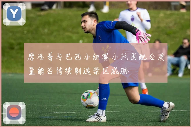 摩洛哥与巴西小组赛小范围配合质量能否持续制造禁区威胁
