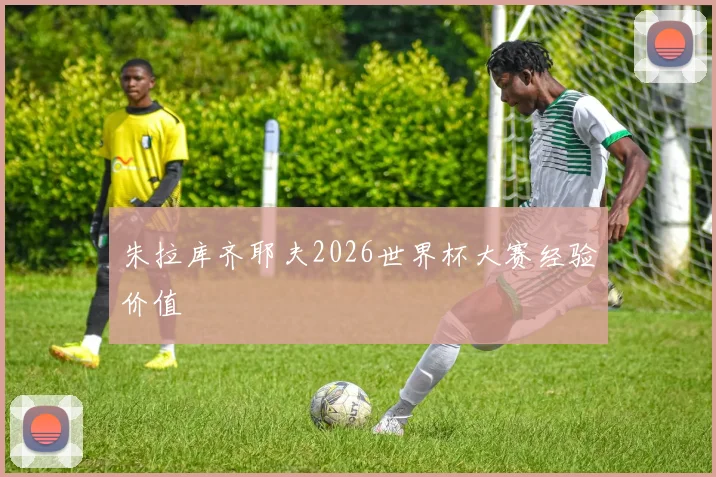 朱拉库齐耶夫2026世界杯大赛经验价值