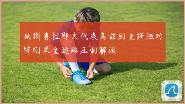 纳斯鲁拉耶夫代表乌兹别克斯坦对阵刚果金边路压制解读