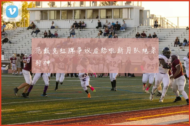 范戴克红牌争议后怒吼新月队绝杀封神