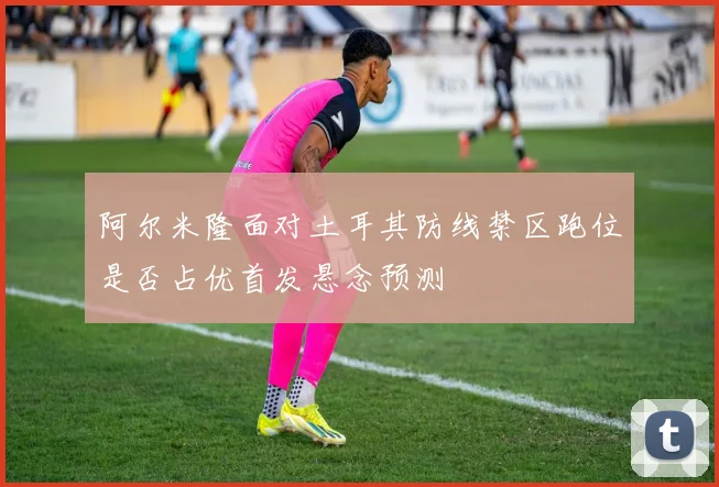 阿尔米隆面对土耳其防线禁区跑位是否占优首发悬念预测
