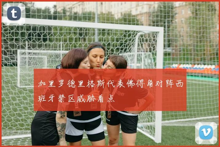 加里罗德里格斯代表佛得角对阵西班牙禁区威胁看点