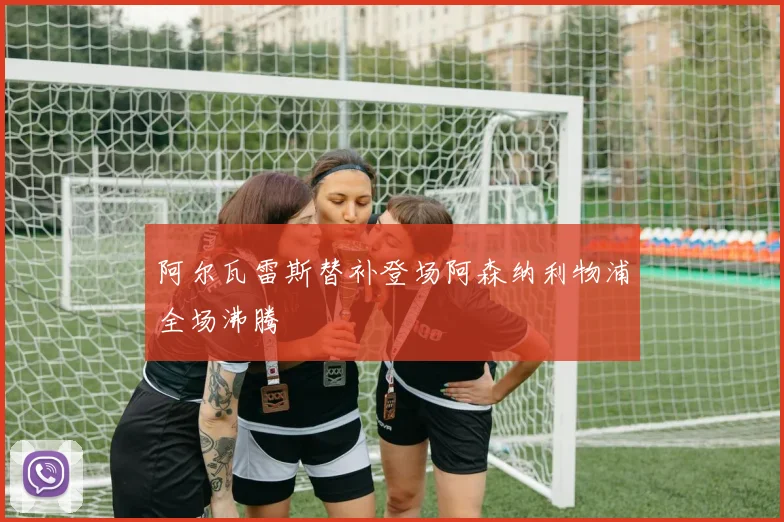 阿尔瓦雷斯替补登场阿森纳利物浦全场沸腾