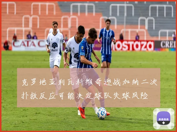 克罗地亚利瓦科维奇迎战加纳二次扑救反应可能决定球队失球风险