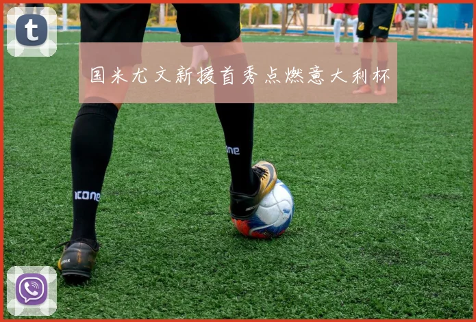 国米尤文新援首秀点燃意大利杯