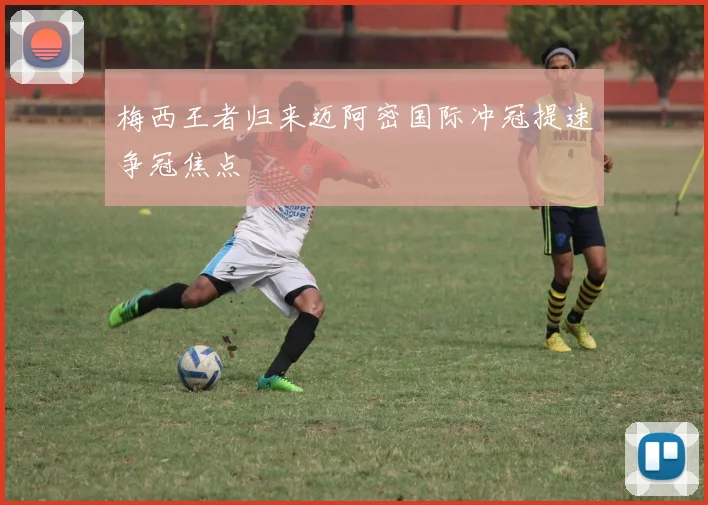梅西王者归来迈阿密国际冲冠提速争冠焦点