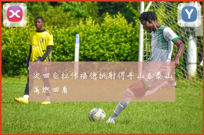 次回合拉什福德挑射得手山东泰山高燃回看