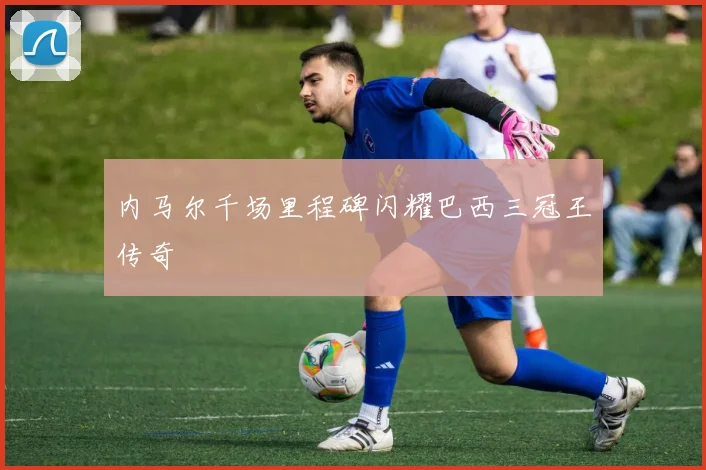 内马尔千场里程碑闪耀巴西三冠王传奇