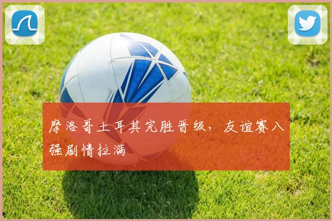 摩洛哥土耳其完胜晋级，友谊赛八强剧情拉满