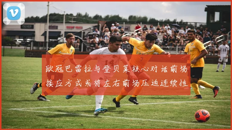 欧冠巴雷拉与登贝莱核心对话前场接应方式或将左右前场压迫连续性
