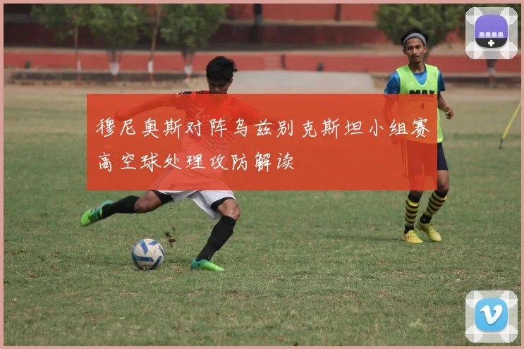 穆尼奥斯对阵乌兹别克斯坦小组赛高空球处理攻防解读