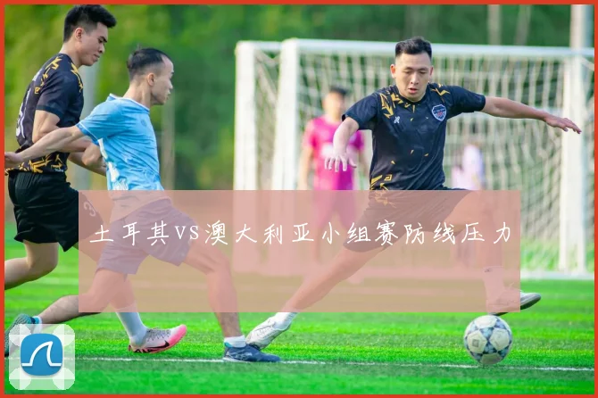 土耳其vs澳大利亚小组赛防线压力