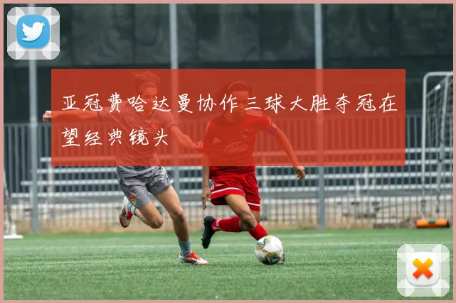 亚冠费哈达曼协作三球大胜夺冠在望经典镜头