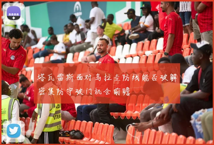 塔瓦雷斯面对乌拉圭防线能否破解密集防守破门机会前瞻