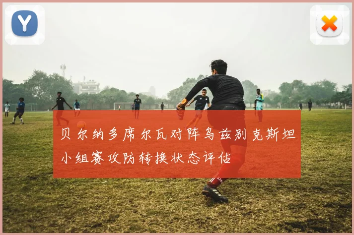 贝尔纳多席尔瓦对阵乌兹别克斯坦小组赛攻防转换状态评估
