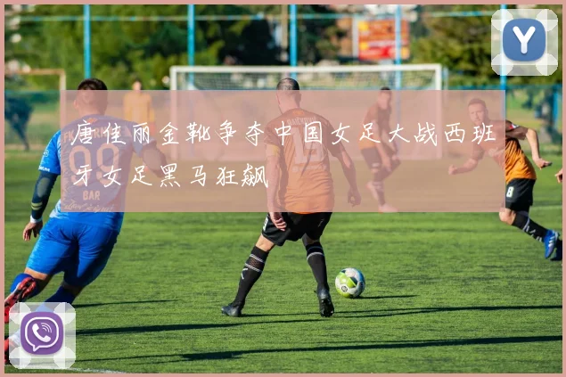 唐佳丽金靴争夺中国女足大战西班牙女足黑马狂飙