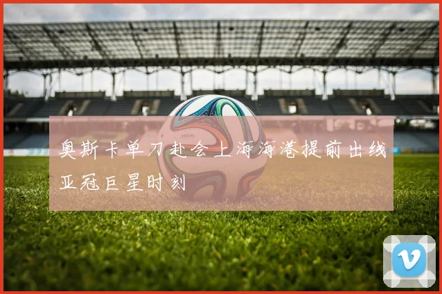 奥斯卡单刀赴会上海海港提前出线亚冠巨星时刻