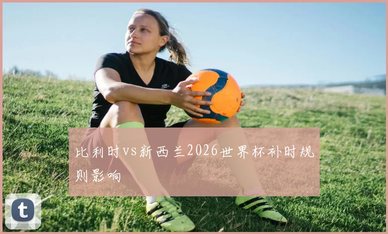 比利时vs新西兰2026世界杯补时规则影响