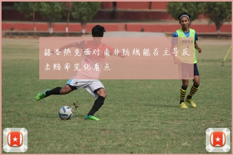 赫洛热克面对南非防线能否主导反击赔率变化看点