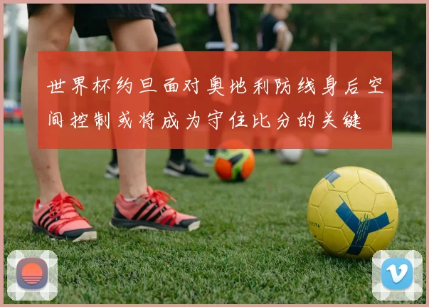 世界杯约旦面对奥地利防线身后空间控制或将成为守住比分的关键