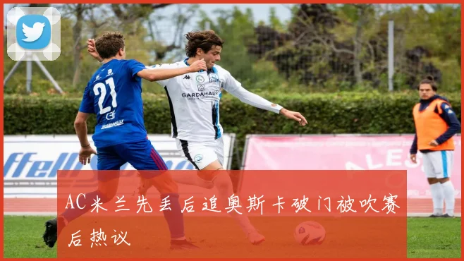 AC米兰先丢后追奥斯卡破门被吹赛后热议