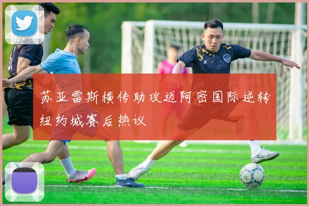 苏亚雷斯横传助攻迈阿密国际逆转纽约城赛后热议