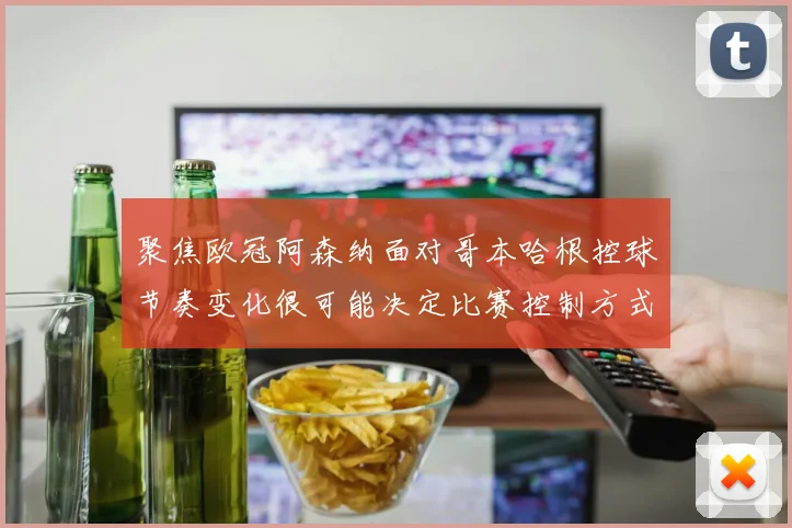聚焦欧冠阿森纳面对哥本哈根控球节奏变化很可能决定比赛控制方式