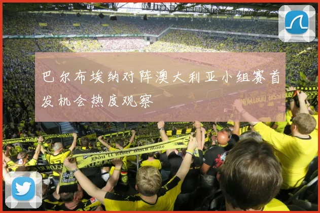 巴尔布埃纳对阵澳大利亚小组赛首发机会热度观察