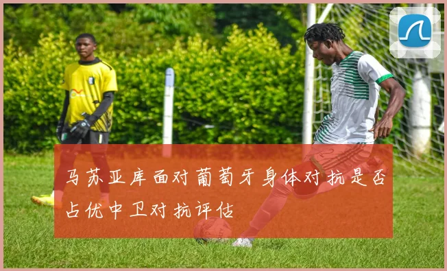 马苏亚库面对葡萄牙身体对抗是否占优中卫对抗评估
