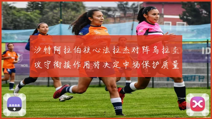 沙特阿拉伯核心法拉杰对阵乌拉圭攻守衔接作用将决定中场保护质量