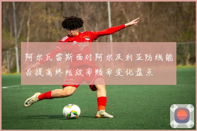 阿尔瓦雷斯面对阿尔及利亚防线能否提高终结效率赔率变化盘点