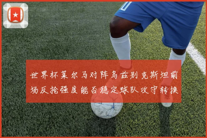 世界杯莱尔马对阵乌兹别克斯坦前场反抢强度能否稳定球队攻守转换