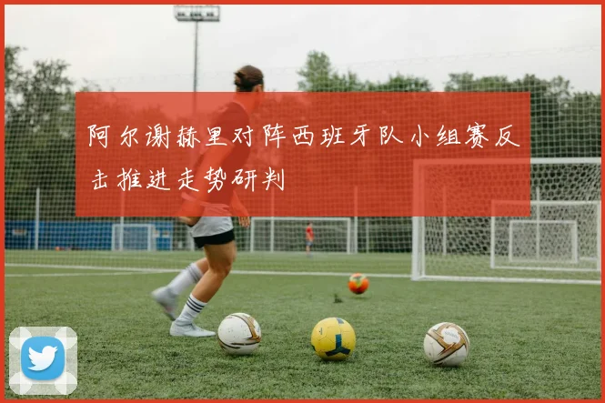 阿尔谢赫里对阵西班牙队小组赛反击推进走势研判