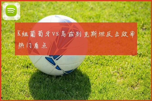K组葡萄牙vs乌兹别克斯坦反击效率热门看点