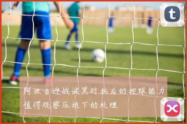 阿坎吉迎战波黑对抗后的控球能力值得观察压迫下的处理