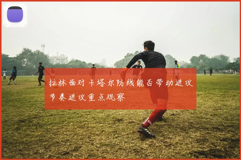 拉林面对卡塔尔防线能否带动进攻节奏进攻重点观察
