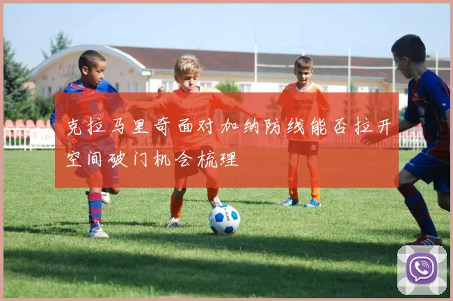 克拉马里奇面对加纳防线能否拉开空间破门机会梳理