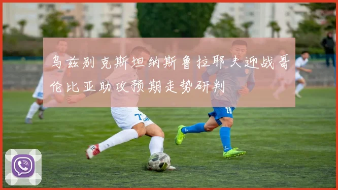 乌兹别克斯坦纳斯鲁拉耶夫迎战哥伦比亚助攻预期走势研判