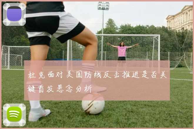 杜克面对美国防线反击推进是否关键首发悬念分析