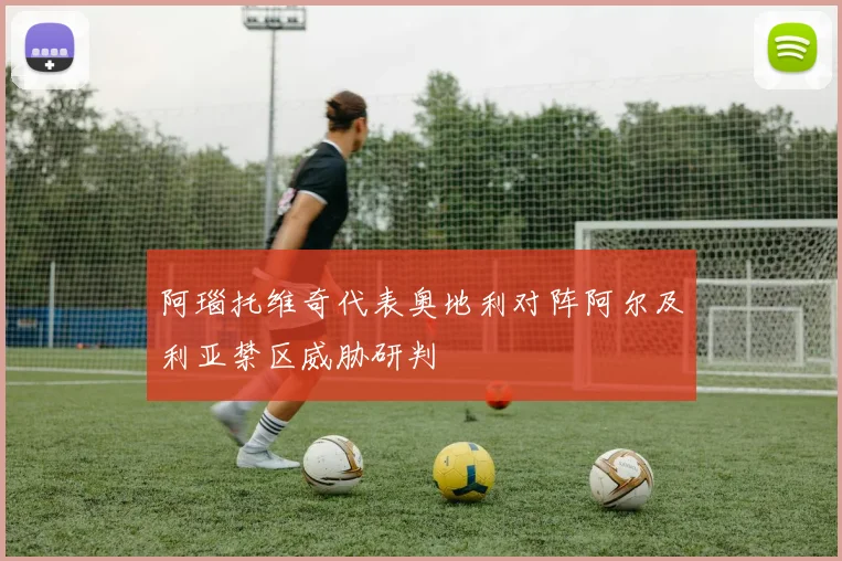 阿瑙托维奇代表奥地利对阵阿尔及利亚禁区威胁研判