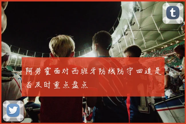 阿劳霍面对西班牙防线防守回追是否及时重点盘点