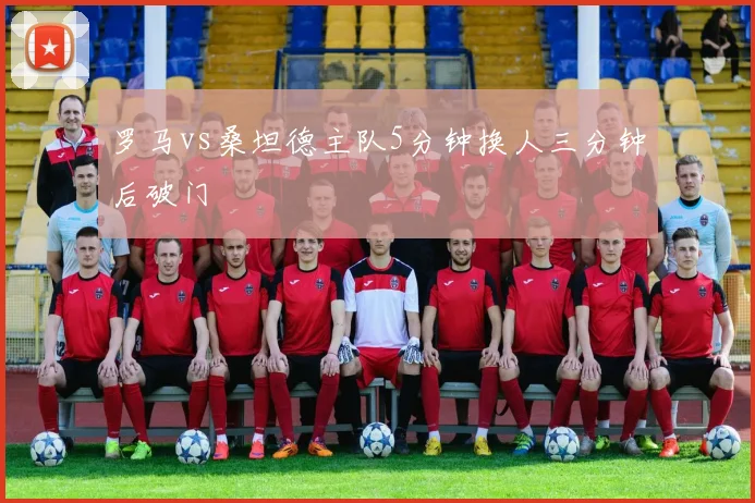 罗马vs桑坦德主队5分钟换人三分钟后破门