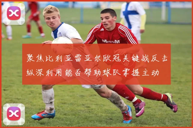 聚焦比利亚雷亚尔欧冠关键战反击纵深利用能否帮助球队掌握主动