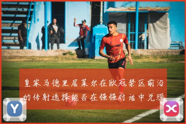 皇家马德里居莱尔在欧冠禁区前沿的传射选择能否在强强对话中兑现