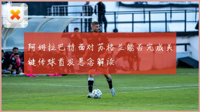 阿姆拉巴特面对苏格兰能否完成关键传球首发悬念解读