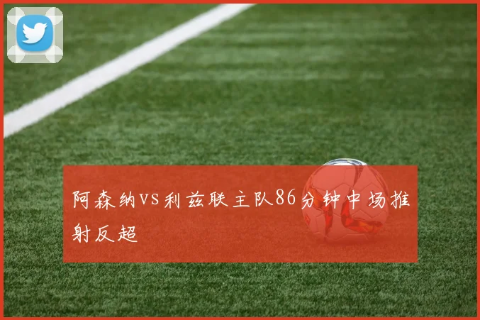 阿森纳vs利兹联主队86分钟中场推射反超