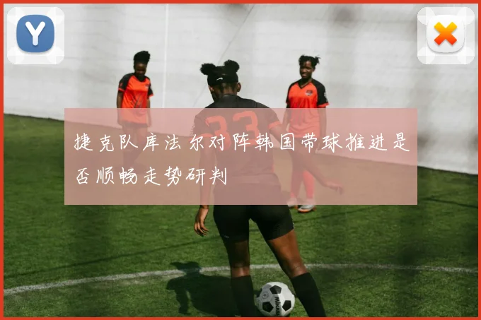 捷克队库法尔对阵韩国带球推进是否顺畅走势研判