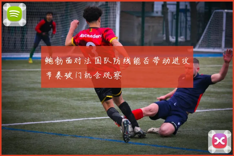 鲍勃面对法国队防线能否带动进攻节奏破门机会观察