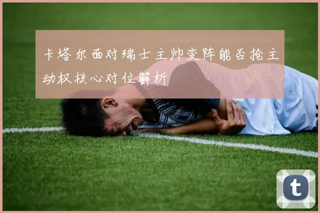 卡塔尔面对瑞士主帅变阵能否抢主动权核心对位解析
