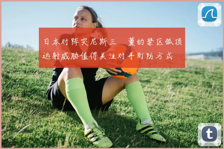 日本对阵突尼斯三笘薰的禁区弧顶远射威胁值得关注对手盯防方式